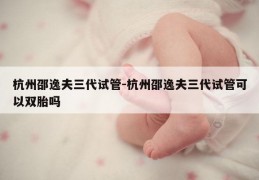 杭州邵逸夫三代试管-杭州邵逸夫三代试管可以双胎吗