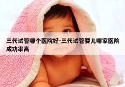 三代试管哪个医院好-三代试管婴儿哪家医院成功率高