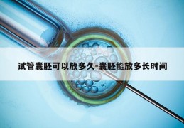 试管囊胚可以放多久-囊胚能放多长时间