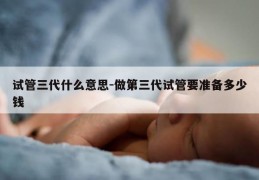 试管三代什么意思-做第三代试管要准备多少钱