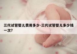 三代试管婴儿费用多少-三代试管婴儿多少钱一次?