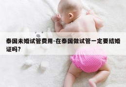 泰国未婚试管费用-在泰国做试管一定要结婚证吗?