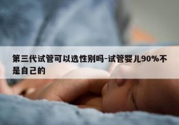 第三代试管可以选XB吗-试管婴儿90%不是自己的