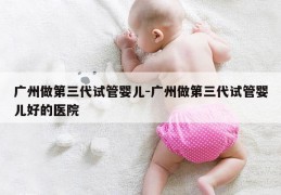 广州做第三代试管婴儿-广州做第三代试管婴儿好的医院