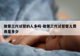 做第三代试管的人多吗-做第三代试管婴儿费用是多少