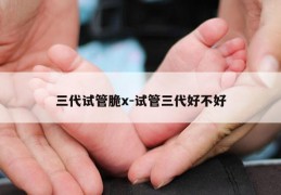 三代试管脆x-试管三代好不好