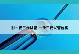 影二代三代试管-二代三代试管价格