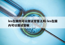 les在国内可以做试管婴儿吗-les在国内可以做试管嘛
