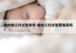 国内做三代试管条件-国内三代试管费用高吗?
