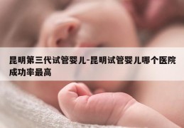 昆明第三代试管婴儿-昆明试管婴儿哪个医院成功率最高
