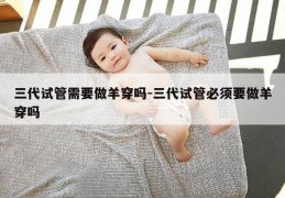 三代试管需要做羊穿吗-三代试管必须要做羊穿吗