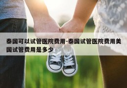 泰国可以试管医院费用-泰国试管医院费用美国试管费用是多少
