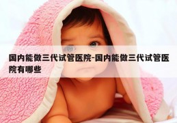 国内能做三代试管医院-国内能做三代试管医院有哪些
