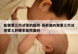 能做第三代试管的医院-目前国内做第三代试管婴儿的哪家医院最好