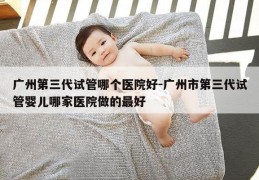广州第三代试管哪个医院好-广州市第三代试管婴儿哪家医院做的最好