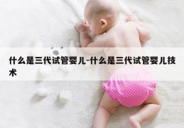 什么是三代试管婴儿-什么是三代试管婴儿技术