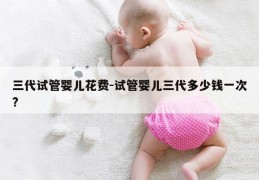 三代试管婴儿花费-试管婴儿三代多少钱一次?