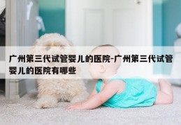 广州第三代试管婴儿的医院-广州第三代试管婴儿的医院有哪些