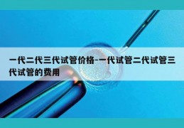 一代二代三代试管价格-一代试管二代试管三代试管的费用