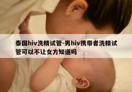 泰国hiv洗精试管-男hiv携带者洗精试管可以不让女方知道吗