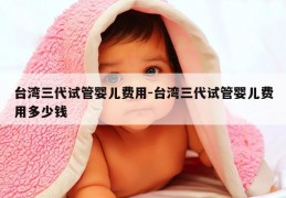 台湾三代试管婴儿费用-台湾三代试管婴儿费用多少钱