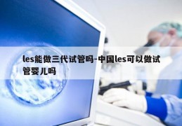 les能做三代试管吗-中国les可以做试管婴儿吗