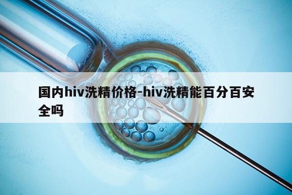 国内hiv洗精价格-hiv洗精能百分百安全吗