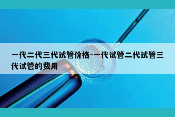 一代二代三代试管价格-一代试管二代试管三代试管的费用