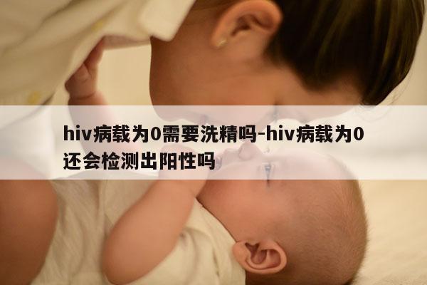 hiv病载为0需要洗精吗-hiv病载为0还会检测出阳性吗