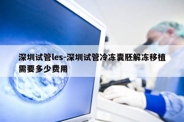 深圳试管les-深圳试管冷冻囊胚解冻移植需要多少费用