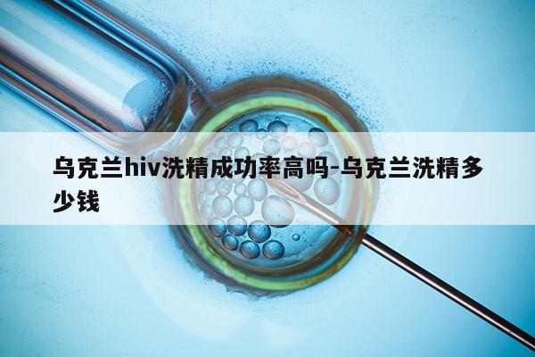 乌克兰hiv洗精成功率高吗-乌克兰洗精多少钱