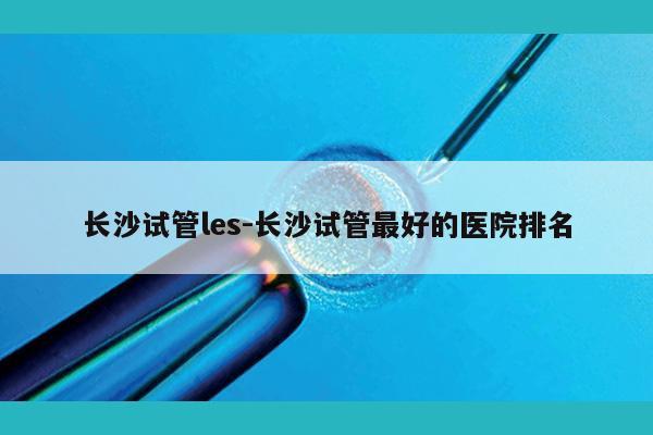 长沙试管les-长沙试管最好的医院排名