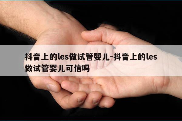 抖音上的les做试管婴儿-抖音上的les做试管婴儿可信吗