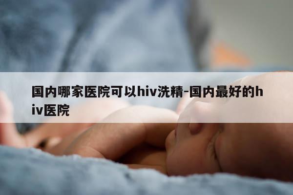 国内哪家医院可以hiv洗精-国内最好的hiv医院