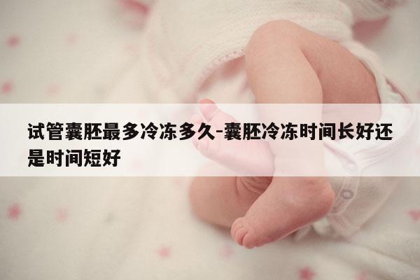 试管囊胚最多冷冻多久-囊胚冷冻时间长好还是时间短好