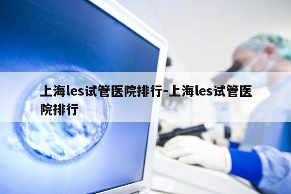 上海les试管医院排行-上海les试管医院排行