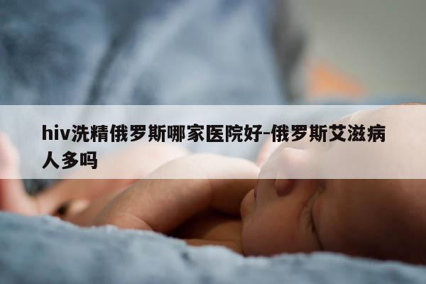 hiv洗精俄罗斯哪家医院好-俄罗斯艾滋病人多吗