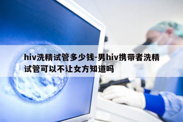 hiv洗精试管多少钱-男hiv携带者洗精试管可以不让女方知道吗