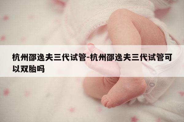 杭州邵逸夫三代试管-杭州邵逸夫三代试管可以双胎吗