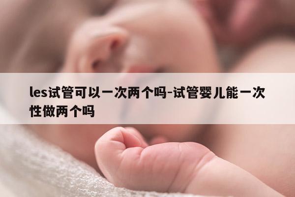 les试管可以一次两个吗-试管婴儿能一次性做两个吗