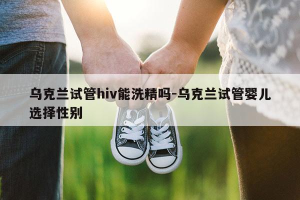 乌克兰试管hiv能洗精吗-乌克兰试管婴儿选择XB