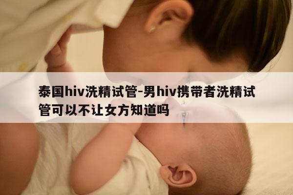 泰国hiv洗精试管-男hiv携带者洗精试管可以不让女方知道吗