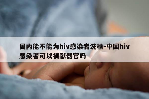 国内能不能为hiv感染者洗精-中国hiv感染者可以捐献器官吗