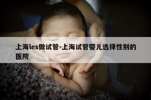 上海les做试管-上海试管婴儿选择XB的医院