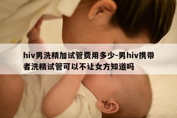 hiv男洗精加试管费用多少-男hiv携带者洗精试管可以不让女方知道吗