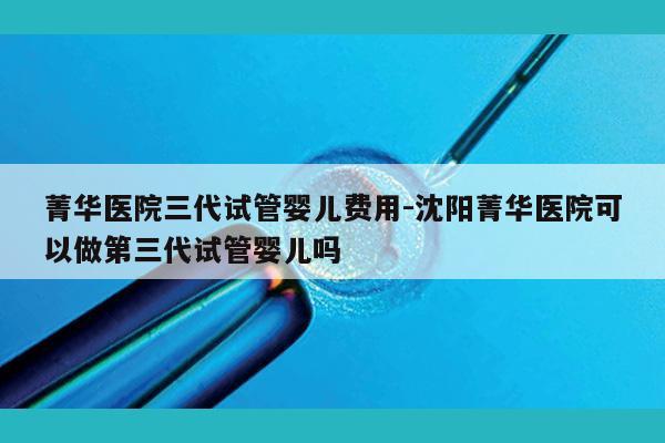 菁华医院三代试管婴儿费用-沈阳菁华医院可以做第三代试管婴儿吗