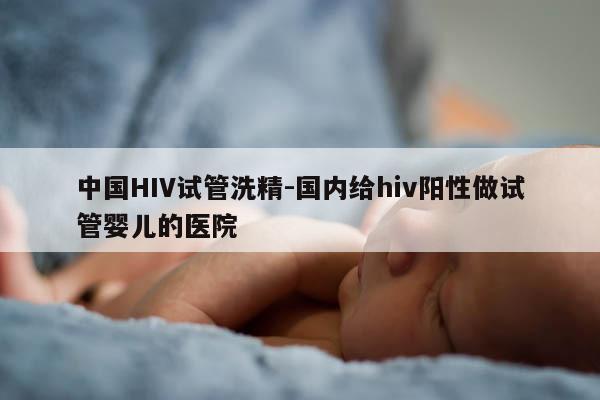 中国HIV试管洗精-国内给hiv阳性做试管婴儿的医院