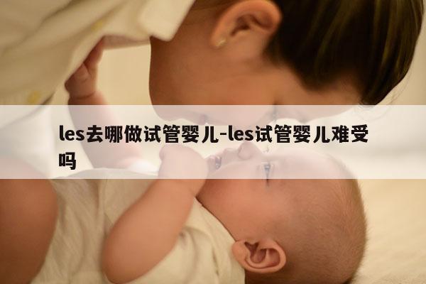 les去哪做试管婴儿-les试管婴儿难受吗