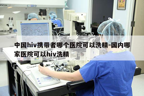 中国hiv携带者哪个医院可以洗精-国内哪家医院可以hiv洗精