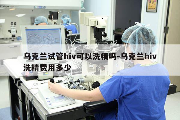 乌克兰试管hiv可以洗精吗-乌克兰hiv洗精费用多少